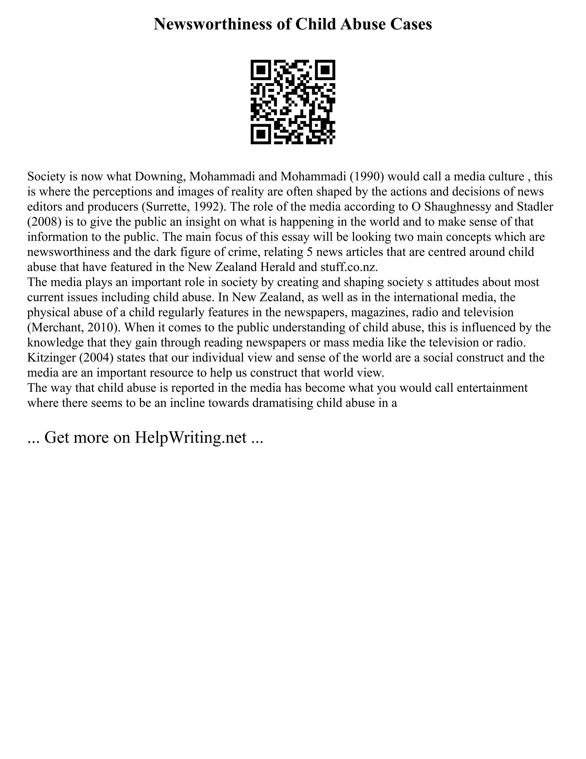 Newsworthiness of Child Abuse Cases
Society is now what Downing, Mohammadi and Mohammadi (1990) would call a media culture , this
is where the perceptions and images of reality are often shaped by the actions and decisions of news
editors and producers (Surrette, 1992). The role of the media according to O Shaughnessy and Stadler
(2008) is to give the public an insight on what is happening in the world and to make sense of that
information to the public. The main focus of this essay will be looking two main concepts which are
newsworthiness and the dark figure of crime, relating 5 news articles that are centred around child
abuse that have featured in the New Zealand Herald and stuff.co.nz.
The media plays an important role in society by creating and shaping society s attitudes about most
current issues including child abuse. In New Zealand, as well as in the international media, the
physical abuse of a child regularly features in the newspapers, magazines, radio and television
(Merchant, 2010). When it comes to the public understanding of child abuse, this is influenced by the
knowledge that they gain through reading newspapers or mass media like the television or radio.
Kitzinger (2004) states that our individual view and sense of the world are a social construct and the
media are an important resource to help us construct that world view.
The way that child abuse is reported in the media has become what you would call entertainment
where there seems to be an incline towards dramatising child abuse in a
... Get more on HelpWriting.net ...
 