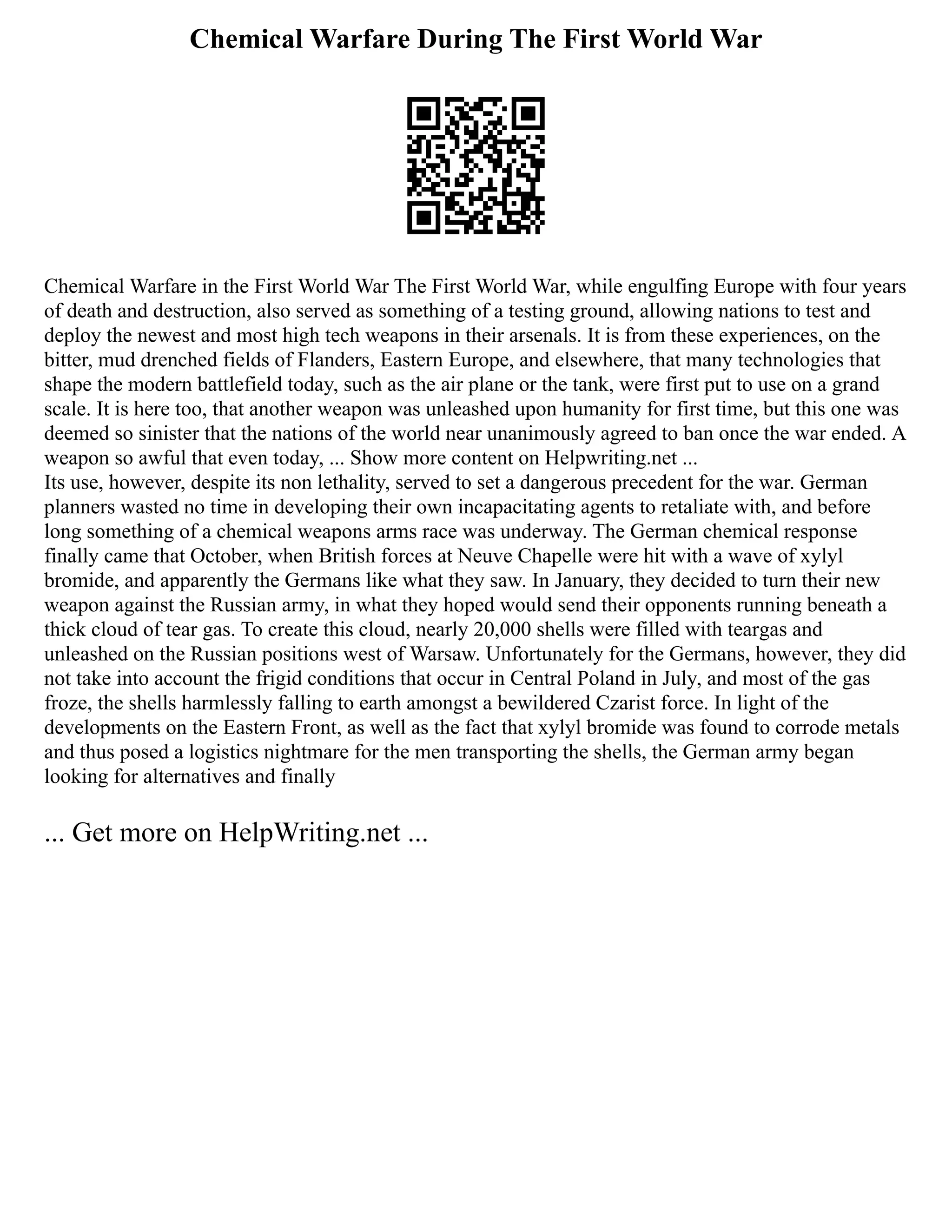 Chemical Warfare During The First World War
Chemical Warfare in the First World War The First World War, while engulfing Europe with four years
of death and destruction, also served as something of a testing ground, allowing nations to test and
deploy the newest and most high tech weapons in their arsenals. It is from these experiences, on the
bitter, mud drenched fields of Flanders, Eastern Europe, and elsewhere, that many technologies that
shape the modern battlefield today, such as the air plane or the tank, were first put to use on a grand
scale. It is here too, that another weapon was unleashed upon humanity for first time, but this one was
deemed so sinister that the nations of the world near unanimously agreed to ban once the war ended. A
weapon so awful that even today, ... Show more content on Helpwriting.net ...
Its use, however, despite its non lethality, served to set a dangerous precedent for the war. German
planners wasted no time in developing their own incapacitating agents to retaliate with, and before
long something of a chemical weapons arms race was underway. The German chemical response
finally came that October, when British forces at Neuve Chapelle were hit with a wave of xylyl
bromide, and apparently the Germans like what they saw. In January, they decided to turn their new
weapon against the Russian army, in what they hoped would send their opponents running beneath a
thick cloud of tear gas. To create this cloud, nearly 20,000 shells were filled with teargas and
unleashed on the Russian positions west of Warsaw. Unfortunately for the Germans, however, they did
not take into account the frigid conditions that occur in Central Poland in July, and most of the gas
froze, the shells harmlessly falling to earth amongst a bewildered Czarist force. In light of the
developments on the Eastern Front, as well as the fact that xylyl bromide was found to corrode metals
and thus posed a logistics nightmare for the men transporting the shells, the German army began
looking for alternatives and finally
... Get more on HelpWriting.net ...
 