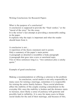 Writing Conclusions for Research Papers
What is the purpose of a conclusion?
A conclusion is supposed to provide the “final verdict,” or the
“moral of the story” for the essay.
It is the writer’s last attempt at providing a memorable ending
to the paper.
It explains why the topic is important and what the reader
should learn from it.
A conclusion is not…
A repetition of the thesis statement and its points
Only a summary of the paper’s main points
A paragraph so detailed is resembles a body paragraph
A paragraph that goes into a new or unrelated topic
Two or three sentences long (i.e. “two sentences plus a catchy
quote.”
Example of good conclusions
Making a recommendation or offering a solution to the problem
In conclusion, social media is not only responsible in
many cases for ruining a marriage, sometimes it is responsible
for ruining the entire family balance. These social platforms
affect the stability of the couple creating a detachment in the
everyday life; once the stability is broken and the distance starts
to increase, most likely a sense of jealousy will generate and
possibly lead to infidelity. It is easy for many users to blame
social media for the end of their marriage, and because of this,
 