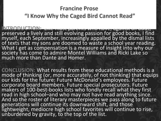 Francine Prose
“I Know Why the Caged Bird Cannot Read”
INTRODUCTION: Like most parents who have, against all odds,
preserved a lively and still evolving passion for good books, I find
myself, each September, increasingly appalled by the dismal lists
of texts that my sons are doomed to waste a school year reading.
What I get as compensation is a measure of insight into why our
society has come to admire Montel Williams and Ricki Lake so
much more than Dante and Homer.
CONCLUSION: What results from these educational methods is a
mode of thinking (or, more accurately, of not thinking) that equips
our kids for the future: Future McDonald’s employees. Future
corporate board members. Future special prosecutors. Future
makers of 100-best-books lists who fondly recall what they first
read in high school–and who may not have read anything since.
And so the roster of literary masterpieces we pass along to future
generations will continue its downward shift, and those
lightweight, mediocre high school favorites will continue to rise,
unburdened by gravity, to the top of the list.
 