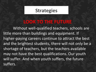 Strategies
LOOK TO THE FUTURE
Without well-qualified teachers, schools are
little more than buildings and equipment. If
higher-paying careers continue to attract the best
and the brightest students, there will not only be a
shortage of teachers, but the teachers available
may not have the best qualifications. Our youth
will suffer. And when youth suffers, the future
suffers.
 