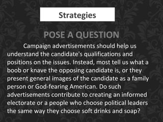 Strategies
POSE A QUESTION
Campaign advertisements should help us
understand the candidate's qualifications and
positions on the issues. Instead, most tell us what a
boob or knave the opposing candidate is, or they
present general images of the candidate as a family
person or God-fearing American. Do such
advertisements contribute to creating an informed
electorate or a people who choose political leaders
the same way they choose soft drinks and soap?
 