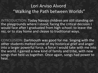 Lori Arviso Alvord
“Walking the Path between Worlds”
INTRODUCTION: Today Navajo children are still standing on
the playgrounds where I stood, facing the critical decision I
would face after I graduated from high school: to leave the
rez, or to stay home and cleave to traditional ways.
CONCLUSION: Dartmouth was good for me. Singing with the
other students melted some of my historical grief and anger
into a larger powerful force, a force I would take with me into
the world. I gained a new kind of family and tribe, with new
songs that held us together. Once again, songs had power to
heal.
 