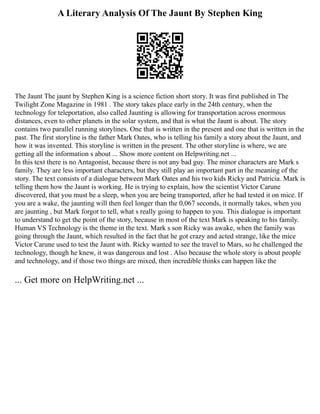 A Literary Analysis Of The Jaunt By Stephen King
The Jaunt The jaunt by Stephen King is a science fiction short story. It was first published in The
Twilight Zone Magazine in 1981 . The story takes place early in the 24th century, when the
technology for teleportation, also called Jaunting is allowing for transportation across enormous
distances, even to other planets in the solar system, and that is what the Jaunt is about. The story
contains two parallel running storylines. One that is written in the present and one that is written in the
past. The first storyline is the father Mark Oates, who is telling his family a story about the Jaunt, and
how it was invented. This storyline is written in the present. The other storyline is where, we are
getting all the information s about ... Show more content on Helpwriting.net ...
In this text there is no Antagonist, because there is not any bad guy. The minor characters are Mark s
family. They are less important characters, but they still play an important part in the meaning of the
story. The text consists of a dialogue between Mark Oates and his two kids Ricky and Patricia. Mark is
telling them how the Jaunt is working. He is trying to explain, how the scientist Victor Carune
discovered, that you must be a sleep, when you are being transported, after he had tested it on mice. If
you are a wake, the jaunting will then feel longer than the 0,067 seconds, it normally takes, when you
are jaunting , but Mark forgot to tell, what s really going to happen to you. This dialogue is important
to understand to get the point of the story, because in most of the text Mark is speaking to his family.
Human VS Technology is the theme in the text. Mark s son Ricky was awake, when the family was
going through the Jaunt, which resulted in the fact that he got crazy and acted strange, like the mice
Victor Carune used to test the Jaunt with. Ricky wanted to see the travel to Mars, so he challenged the
technology, though he knew, it was dangerous and lost . Also because the whole story is about people
and technology, and if those two things are mixed, then incredible thinks can happen like the
... Get more on HelpWriting.net ...
 