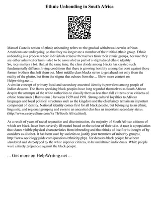 Ethnic Unbonding in South Africa
Manuel Castells notion of ethnic unbonding refers to: the gradual withdrawal certain African
Americans are undergoing, so that they no longer are a member of their initial ethnic group. Ethnic
unbonding is a process where individuals remove themselves from their ethnic groups, because they
are either ashamed or humiliated to be associated as part of a stigmatized ethnic identity.
So, race matters a lot. But, at the same time, the class divide among blacks has created such
fundamentally different living conditions that there is growing hostility among the poor against those
former brothers that left them out. Most middle class blacks strive to get ahead not only from the
reality of the ghetto, but from the stigma that echoes from the ... Show more content on
Helpwriting.net ...
A similar concept of primary local and secondary ancestral identity is prevalent among people of
Indian descent. The Bantu speaking black peoples have long regarded themselves as South African
despite the attempts of the white authorities to classify them as less than full citizens or as citizens of
ethnic homelands ( Bantustans ) between 1959 and 1991. Strong cultural loyalties to African
languages and local political structures such as the kingdom and the chieftaincy remain an important
component of identity. National identity comes first for all black people, but belonging to an ethnic,
linguistic, and regional grouping and even to an ancestral clan has an important secondary status.
(http://www.everyculture.com/Sa Th/South Africa.html).
As a result of years of racial separation and discrimination, the majority of South African citizens of
which are black, have been severely ill treated based on the colour of their skin. A race is a population
that shares visible physical characteristics from inbreeding and that thinks of itself or is thought of by
outsiders as distinct. It has been used by societies to justify poor treatment of minority groups (
http://www.sociologyguide.com/questions/ethnicity.php). For decades black people have been
slandered and stereotyped by the white superior citizens, to be uncultured individuals. White people
were entirely prejudiced against the black people.
... Get more on HelpWriting.net ...
 