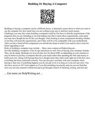 Building Or Buying A Computer
Building or buying a computer can be a difficult choice, it ultimately comes down to what you want to
use the computer for, how much time you are willing to put into it, and how much money.
Challenges you may face when building a computer could be You have to find the requirements of the
programs that you are intending to run and making sure that it meets those requirements, some parts
you may have bought do not fit like you thought, when looking at some components deciding whether
or not they will meet the requirements, and if they will fit or be compatible with your motherboard.
After you have found all the components you should also keep in mind if you need to leave room for
future upgrading or not.
Risks in building a computer may include ... Show more content on Helpwriting.net ...
Just like building a computer, it has its ups and downs as well. Pros to buying your computer include:
They can be cheap. Desktops are at an all time low for about $300, so depending on your situation it
may be better to just buy a computer that fits your needs rather than spending the time and money to
build your own. Along with buying them for a cheaper price they often work right out of the box once,
everything has been connected correctly. You can also get a warranty with your computer when
buying it, that way if something happens you do not pay to fix it as long as it was not user error. You
also have access to 24/7 tech support so if you did something incorrectly and you can not find that
error you can ask someone without having to go through a bunch of checking, testing, and trial and
... Get more on HelpWriting.net ...
 