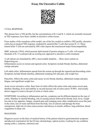 Essay On Ulcerative Colitis
T CELL RESPONSE:
This disease have a TH2 profile, but the concentrations of IL 4 and IL 5, which are normally increased
in TH2 responses, have been variable in ulcerative colitis tissues.
From studies of the oxazalone colitis model, one of the few models to exhibit a TH2 profile, ulcerative
colitis has an atypical TH2 response, mediated by natural killer T cells that secrete IL 13. These
natural killer T cells are activated by APCs that express the nonclassical major histocompatibility
MHC molecule, CD1d, which presents lipid instead of protein antigens to T cells. will require
blockade of IL 13 could provide an exciting new approach to ulcerative colitis treatment.
T cell subsets are stimulated by APCs, most notably dendritic ... Show more content on
Helpwriting.net ...
Inflammation occurs in rectum and sigmoid colon. Symptoms include bloody diarrhea, abdominal
cramps and pain.
Left sided colitis. Inflammation spread from the rectum up through the sigmoid and descending colon.
Symptoms include bloody diarrhea, abdominal cramping left side pain, and weight loss.
Pancolitis. Affects the entire colon and causes severe bloody diarrhea, abdominal cramps and pain,
fatigue, and significant weight loss.
Acute severe ulcerative colitis. Rare form of colitis affects the entire colon and causes severe pain,
diarrhea, bleeding, fever and inability to eat.and increase risk of colon cancer 70 80%. And usually
doctor suggest to remove the part of colon or whole colon.
SYMPTOMS: According to inflammation and site, symptoms can be different depend on the type of
colitis. Diarrhea or internal bleeding, risk of causing anemia followed by bloody stool, fever, weight
loss due to low appetites, fatigue, stomach pain and cramping some other complication occur like pore
in the colon, loss of water and blood from the body, loss of calcium and damage the bone
osteoporosis, high risk of colon cancer,sorness and abscess in mouth, stiffness, lung embolism ,blood
coagulation in deep vein
DIAGNOSIS:
Diagnosis occurs on the basis of medical history of the patient related to gastrointestinal symptoms
and physical examination for the GI tract, dermatologic, optical system. Looking for any condition
among crohn s, ischemic, infections and
 