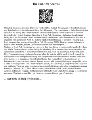 The Lost Hero Analysis
Module 2 Discussion Question The book, The Lost Hero by Rick Riordan, can be found in both print
and digital edition in the collection at Trent Park Elementary. The print version is shelved in the fiction
section of the library. The Follett electronic versions are housed in Follettshelf which is accessed
through Destiny Quest. Selection According to Trent Park Elementary s Collection Development
Policy, there are three major criteria used to select all media center collection materials. The first, is
alignment with curriculum. Next, the material needs to fulfill the need of a student s reading level.
Last, it may replace a damaged item (Trent Park Elementary, 2012). These are not the only criteria
used to select materials, but are ... Show more content on Helpwriting.net ...
Students at Trent Park Elementary have access to their own device in classrooms for grades 1 5, iPads
and Kindle Fires are also accessible during the school day. Most students have access to devices after
school hours in the form of a smartphone or tablet or may check out a computer, Kindle or Kindle
Fire. Consideration must be given to how and when the material will be used. If it will be used for
strictly instruction during the school day, then compatibility with school devices must be considered,
if the purpose is to be accessed beyond school hours, then compatibility with smartphones or
borrowed devices are the main concern. For our students with physical challenges, compatibility with
a tablet is non negotiable. This Follett electronic eBook, The Lost Hero, is compatible with all devices
and platforms. There are many occasions when compatibility issues arise when content is downloaded
to devices (Johnson, 2013). Most all functionality to the Follett eBook can be accessed in most
desktops and tablets. To access full functionality of the eBook on all platforms, an app is available for
download. This is the reason The Lost Hero was considered in this type of electronic
... Get more on HelpWriting.net ...
 