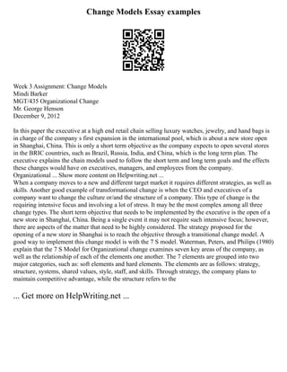 Change Models Essay examples
Week 3 Assignment: Change Models
Mindi Barker
MGT/435 Organizational Change
Mr. George Henson
December 9, 2012
In this paper the executive at a high end retail chain selling luxury watches, jewelry, and hand bags is
in charge of the company s first expansion in the international pool, which is about a new store open
in Shanghai, China. This is only a short term objective as the company expects to open several stores
in the BRIC countries, such as Brazil, Russia, India, and China, which is the long term plan. The
executive explains the chain models used to follow the short term and long term goals and the effects
these changes would have on executives, managers, and employees from the company.
Organizational ... Show more content on Helpwriting.net ...
When a company moves to a new and different target market it requires different strategies, as well as
skills. Another good example of transformational change is when the CEO and executives of a
company want to change the culture or/and the structure of a company. This type of change is the
requiring intensive focus and involving a lot of stress. It may be the most complex among all three
change types. The short term objective that needs to be implemented by the executive is the open of a
new store in Shanghai, China. Being a single event it may not require such intensive focus; however,
there are aspects of the matter that need to be highly considered. The strategy proposed for the
opening of a new store in Shanghai is to reach the objective through a transitional change model. A
good way to implement this change model is with the 7 S model. Waterman, Peters, and Philips (1980)
explain that the 7 S Model for Organizational change examines seven key areas of the company, as
well as the relationship of each of the elements one another. The 7 elements are grouped into two
major categories, such as: soft elements and hard elements. The elements are as follows: strategy,
structure, systems, shared values, style, staff, and skills. Through strategy, the company plans to
maintain competitive advantage, while the structure refers to the
... Get more on HelpWriting.net ...
 