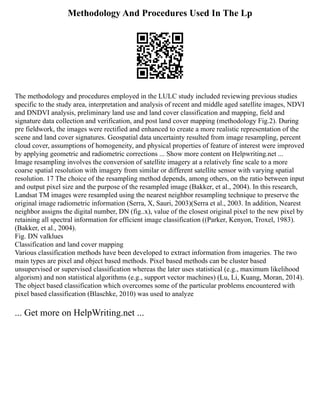 Methodology And Procedures Used In The Lp
The methodology and procedures employed in the LULC study included reviewing previous studies
specific to the study area, interpretation and analysis of recent and middle aged satellite images, NDVI
and DNDVI analysis, preliminary land use and land cover classification and mapping, field and
signature data collection and verification, and post land cover mapping (methodology Fig.2). During
pre fieldwork, the images were rectified and enhanced to create a more realistic representation of the
scene and land cover signatures. Geospatial data uncertainty resulted from image resampling, percent
cloud cover, assumptions of homogeneity, and physical properties of feature of interest were improved
by applying geometric and radiometric corrections ... Show more content on Helpwriting.net ...
Image resampling involves the conversion of satellite imagery at a relatively fine scale to a more
coarse spatial resolution with imagery from similar or different satellite sensor with varying spatial
resolution. 17 The choice of the resampling method depends, among others, on the ratio between input
and output pixel size and the purpose of the resampled image (Bakker, et al., 2004). In this research,
Landsat TM images were resampled using the nearest neighbor resampling technique to preserve the
original image radiometric information (Serra, X, Sauri, 2003)(Serra et al., 2003. In addition, Nearest
neighbor assigns the digital number, DN (fig..x), value of the closest original pixel to the new pixel by
retaining all spectral information for efficient image classification ((Parker, Kenyon, Troxel, 1983).
(Bakker, et al., 2004).
Fig. DN valklues
Classification and land cover mapping
Various classification methods have been developed to extract information from imageries. The two
main types are pixel and object based methods. Pixel based methods can be cluster based
unsupervised or supervised classification whereas the later uses statistical (e.g., maximum likelihood
algorism) and non statistical algorithms (e.g., support vector machines) (Lu, Li, Kuang, Moran, 2014).
The object based classification which overcomes some of the particular problems encountered with
pixel based classification (Blaschke, 2010) was used to analyze
... Get more on HelpWriting.net ...
 
