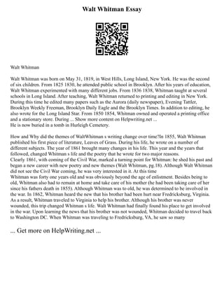 Walt Whitman Essay
Walt Whitman
Walt Whitman was born on May 31, 1819, in West Hills, Long Island, New York. He was the second
of six children. From 1825 1830, he attended public school in Brooklyn. After his years of education,
Walt Whitman experimented with many different jobs. From 1836 1838, Whitman taught at several
schools in Long Island. After teaching, Walt Whitman returned to printing and editing in New York.
During this time he edited many papers such as the Aurora (daily newspaper), Evening Tattler,
Brooklyn Weekly Freeman, Brooklyn Daily Eagle and the Brooklyn Times. In addition to editing, he
also wrote for the Long Island Star. From 1850 1854, Whitman owned and operated a printing office
and a stationary store. During ... Show more content on Helpwriting.net ...
He is now buried in a tomb in Hurleigh Cemetery.
How and Why did the themes of WaltWhitman s writing change over time?In 1855, Walt Whitman
published his first piece of literature, Leaves of Grass. During his life, he wrote on a number of
different subjects. The year of 1861 brought many changes in his life. This year and the years that
followed, changed Whitman s life and the poetry that he wrote for two major reasons.
Clearly 1861, with coming of the Civil War, marked a turning point for Whitman: he shed his past and
began a new career with new poetry and new themes (Walt Whitman, pg.18). Although Walt Whitman
did not see the Civil War coming, he was very interested in it. At this time
Whitman was forty one years old and was obviously beyond the age of enlistment. Besides being to
old, Whitman also had to remain at home and take care of his mother (he had been taking care of her
since his fathers death in 1855). Although Whitman was to old, he was determined to be involved in
the war. In 1862, Whitman heard the new that his brother had been hurt near Fredricksburg, Virginia.
As a result, Whitman traveled to Virginia to help his brother. Although his brother was never
wounded, this trip changed Whitman s life. Walt Whitman had finally found his place to get involved
in the war. Upon learning the news that his brother was not wounded, Whitman decided to travel back
to Washington DC. When Whitman was traveling to Fredricksburg, VA, he saw so many
... Get more on HelpWriting.net ...
 