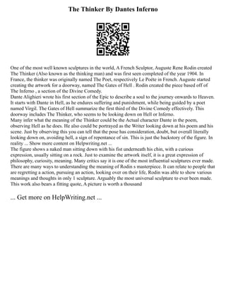 The Thinker By Dantes Inferno
One of the most well known sculptures in the world, A French Sculptor, Auguste Rene Rodin created
The Thinker (Also known as the thinking man) and was first seen completed of the year 1904. In
France, the thinker was originally named The Poet, respectively Le Poète in French. Auguste started
creating the artwork for a doorway, named The Gates of Hell . Rodin created the piece based off of
The Inferno , a section of the Divine Comedy.
Dante Alighieri wrote his first section of the Epic to describe a soul to the journey onwards to Heaven.
It starts with Dante in Hell, as he endures suffering and punishment, while being guided by a poet
named Virgil. The Gates of Hell summarize the first third of the Divine Comedy effectively. This
doorway includes The Thinker, who seems to be looking down on Hell or Inferno.
Many infer what the meaning of the Thinker could be the Actual character Dante in the poem,
observing Hell as he does. He also could be portrayed as the Writer looking down at his poem and his
scene. Just by observing this you can tell that the pose has consideration, doubt, but overall literally
looking down on, avoiding hell, a sign of repentance of sin. This is just the backstory of the figure. In
reality ... Show more content on Helpwriting.net ...
The figure shows a naked man sitting down with his fist underneath his chin, with a curious
expression, usually sitting on a rock. Just to examine the artwork itself, it is a great expression of
philosophy, curiosity, meaning. Many critics say it is one of the most influential sculptures ever made.
There are many ways to understanding the meaning of Rodin s masterpiece. It can relate to people that
are regretting a action, pursuing an action, looking over on their life, Rodin was able to show various
meanings and thoughts in only 1 sculpture. Arguably the most universal sculpture to ever been made.
This work also bears a fitting quote, A picture is worth a thousand
... Get more on HelpWriting.net ...
 