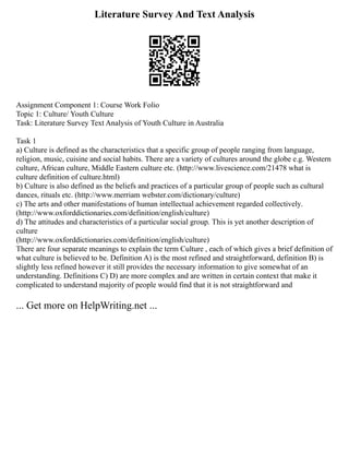 Literature Survey And Text Analysis
Assignment Component 1: Course Work Folio
Topic 1: Culture/ Youth Culture
Task: Literature Survey Text Analysis of Youth Culture in Australia
Task 1
a) Culture is defined as the characteristics that a specific group of people ranging from language,
religion, music, cuisine and social habits. There are a variety of cultures around the globe e.g. Western
culture, African culture, Middle Eastern culture etc. (http://www.livescience.com/21478 what is
culture definition of culture.html)
b) Culture is also defined as the beliefs and practices of a particular group of people such as cultural
dances, rituals etc. (http://www.merriam webster.com/dictionary/culture)
c) The arts and other manifestations of human intellectual achievement regarded collectively.
(http://www.oxforddictionaries.com/definition/english/culture)
d) The attitudes and characteristics of a particular social group. This is yet another description of
culture
(http://www.oxforddictionaries.com/definition/english/culture)
There are four separate meanings to explain the term Culture , each of which gives a brief definition of
what culture is believed to be. Definition A) is the most refined and straightforward, definition B) is
slightly less refined however it still provides the necessary information to give somewhat of an
understanding. Definitions C) D) are more complex and are written in certain context that make it
complicated to understand majority of people would find that it is not straightforward and
... Get more on HelpWriting.net ...
 