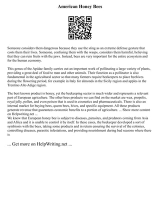 American Honey Bees
Someone considers them dangerous because they use the sting as an extreme defense gesture that
costs them their lives. Someone, confusing them with the wasps, considers them harmful, believing
that they can ruin fruits with the jaws. Instead, bees are very important for the entire ecosystem and
for the human economy.
This genus of the Apidae family carries out an important work of pollinating a large variety of plants,
providing a great deal of food to man and other animals. Their function as a pollinator is also
fundamental in the agricultural sector so that many farmers require beekeepers to place beehives
during the flowering period, for example in Italy for almonds in the Sicily region and apples in the
Trentino Alto Adige region.
The best known product is honey, yet the beekeeping sector is much wider and represents a relevant
part of European agriculture. The other bees products we can find on the market are wax, propolis,
royal jelly, pollen, and even poison that is used in cosmetics and pharmaceuticals. There is also an
internal market for buying bees, queen bees, hives, and specific equipment. All these products
generate revenue that guarantees economic benefits to a portion of agriculture. ... Show more content
on Helpwriting.net ...
We know that European honey bee is subject to diseases, parasites, and predators coming from Asia
and Africa and it is unable to control it by itself. In these cases, the beekeeper developed a sort of
symbiosis with the bees, taking some products and in return ensuring the survival of the colonies,
controlling diseases, parasitic infestations, and providing nourishment during bad seasons where there
is
... Get more on HelpWriting.net ...
 