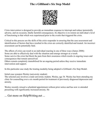 The s Gilliland s Six Step Model
Crisis intervention is designed to provide an immediate response to interrupt and reduce tpotentially
adverse, and on occasion, fatally harmful consequences. Its objective is to restore an individual s level
of functioning to that which was experienced prior to the events that triggered the crisis.
Critical to this process are the skills of the crisis responder in ensuring that the case assessment and
identification of factors that have resulted in the crisis are correctly identified and treated. An incorrect
assessment can be potentially fatal.
The affects of crisis can result in an individual reacting in one of three ways (James 2008):
Some are able to effectively deal with the situation and emerge stronger as a result.
Some survive the crisis but block the pain from their awareness which results in ongoing issues and
consequences that remain unresolved.
Others remain completely immobilised for an ongoing period unless they receive immediate
intervention and support.
In this particular case study the treating modality being adopted is Gilliland s Six Step Model.
Initial case synopsis Wesley (university student)
The selected case involves a male university student, Wesley, age 36. Wesley has been attending my
clinic for counselling over a six month period for treatment of previously diagnosed depression and
anxiety.
Wesley recently missed a scheduled appointment without prior notice and has now re attended
presenting with significantly increased anxiety. He
... Get more on HelpWriting.net ...
 