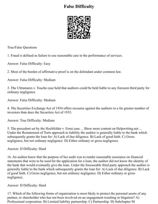 False Difficulty
True/False Questions
1. Fraud is defined as failure to use reasonable care in the performance of services.
Answer: False Difficulty: Easy
2. Most of the burden of affirmative proof is on the defendant under common law.
Answer: False Difficulty: Medium
3. The Ultramares v. Touche case held that auditors could be held liable to any foreseen third party for
ordinary negligence.
Answer: False Difficulty: Medium
4. The Securities Exchange Act of 1934 offers recourse against the auditors to a far greater number of
investors than does the Securities Act of 1933.
Answer: True Difficulty: Medium
5. The precedent set by the Hochfelder v. Ernst case ... Show more content on Helpwriting.net ...
Under the Restatement of Torts approach to liability the auditor is generally liable to the bank which
subsequently grants the loan for: A) Lack of due diligence. B) Lack of good faith. C) Gross
negligence, but not ordinary negligence. D) Either ordinary or gross negligence.
Answer: D Difficulty: Hard
16. An auditor knew that the purpose of her audit was to render reasonable assurance on financial
statements that were to be used for the application for a loan; the auditor did not know the identity of
the bank that would eventually give the loan. Under the foreseeable third party approach the auditor is
generally liable to the bank which subsequently grants the loan for: A) Lack of due diligence. B) Lack
of good faith. C) Gross negligence, but not ordinary negligence. D) Either ordinary or gross
negligence.
Answer: D Difficulty: Hard
17. Which of the following forms of organization is most likely to protect the personal assets of any
partner, or shareholder who has not been involved on an engagement resulting in litigation? A)
Professional corporation. B) Limited liability partnership. C) Partnership. D) Subchapter M
 