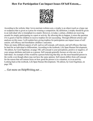 How For Participation Can Impact Issues Of Self Esteem,...
According to the website, http://www.merriam webster.com, a trophy is an object (such as a large cup
or sculpture) that is given as a prize for winning a competition. By definition, a trophy should be given
to an individual who is triumphant in a match. However, in today s culture, children are receiving
awards for simply participating in a sport or activity. By allowing this to happen, it raises the question
if it is good or bad for children to receive trophies for not succeeding. Through different articles and
analyses on this issue, I will explain how giving trophies for participation can impact issues of self
esteem, self efficacy and foreshadow children s outcomes.
There are many different aspects of self, such as self concept, self esteem, and self efficacy that may
be hard for an individual to differentiate. According to the textbook, Life Span Human Development,
7th edition, by Carol Sigelman, on page 348, self concept is your perceptions, positive or negative, of
your unique attributes and traits as a person. Self concept generally focuses on who one is as an
individual. An example of this would be a person believing that they are the most beautiful person in
the world, even though others may not have the same opinion. Self esteem differs from self concept
for the reason that self esteem focus on how good the person is in a situation, or in an activity.
Looking back at the textbook, Life Span Human Development, 7th edition, by Carol Sigelman, on
page 348,
... Get more on HelpWriting.net ...
 