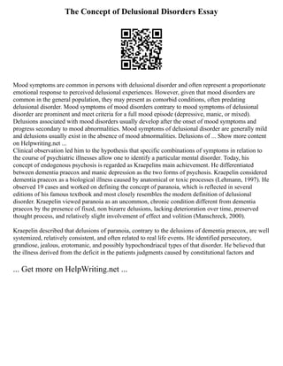 The Concept of Delusional Disorders Essay
Mood symptoms are common in persons with delusional disorder and often represent a proportionate
emotional response to perceived delusional experiences. However, given that mood disorders are
common in the general population, they may present as comorbid conditions, often predating
delusional disorder. Mood symptoms of mood disorders contrary to mood symptoms of delusional
disorder are prominent and meet criteria for a full mood episode (depressive, manic, or mixed).
Delusions associated with mood disorders usually develop after the onset of mood symptoms and
progress secondary to mood abnormalities. Mood symptoms of delusional disorder are generally mild
and delusions usually exist in the absence of mood abnormalities. Delusions of ... Show more content
on Helpwriting.net ...
Clinical observation led him to the hypothesis that specific combinations of symptoms in relation to
the course of psychiatric illnesses allow one to identify a particular mental disorder. Today, his
concept of endogenous psychosis is regarded as Kraepelins main achievement. He differentiated
between dementia praecox and manic depression as the two forms of psychosis. Kraepelin considered
dementia praecox as a biological illness caused by anatomical or toxic processes (Lehmann, 1997). He
observed 19 cases and worked on defining the concept of paranoia, which is reflected in several
editions of his famous textbook and most closely resembles the modern definition of delusional
disorder. Kraepelin viewed paranoia as an uncommon, chronic condition different from dementia
praecox by the presence of fixed, non bizarre delusions, lacking deterioration over time, preserved
thought process, and relatively slight involvement of effect and volition (Manschreck, 2000).
Kraepelin described that delusions of paranoia, contrary to the delusions of dementia praecox, are well
systemized, relatively consistent, and often related to real life events. He identified persecutory,
grandiose, jealous, erotomanic, and possibly hypochondriacal types of that disorder. He believed that
the illness derived from the deficit in the patients judgments caused by constitutional factors and
... Get more on HelpWriting.net ...
 