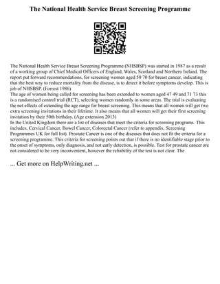 The National Health Service Breast Screening Programme
The National Health Service Breast Screening Programme (NHSBSP) was started in 1987 as a result
of a working group of Chief Medical Officers of England, Wales, Scotland and Northern Ireland. The
report put forward recommendations, for screening women aged 50 70 for breast cancer, indicating
that the best way to reduce mortality from the disease, is to detect it before symptoms develop. This is
job of NHSBSP. (Forrest 1986)
The age of women being called for screening has been extended to women aged 47 49 and 71 73 this
is a randomised control trial (RCT), selecting women randomly in some areas. The trial is evaluating
the net effects of extending the age range for breast screening. This means that all women will get two
extra screening invitations in their lifetime. It also means that all women will get their first screening
invitation by their 50th birthday. (Age extension 2013)
In the United Kingdom there are a list of diseases that meet the criteria for screening programs. This
includes, Cervical Cancer, Bowel Cancer, Colorectal Cancer (refer to appendix, Screening
Programmes UK for full list). Prostate Cancer is one of the diseases that does not fit the criteria for a
screening programme. This criteria for screening points out that if there is no identifiable stage prior to
the onset of symptoms, only diagnosis, and not early detection, is possible. Test for prostate cancer are
not considered to be very inconvenient, however the reliability of the test is not clear. The
... Get more on HelpWriting.net ...
 