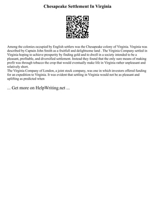 Chesapeake Settlement In Virginia
Among the colonies occupied by English settlers was the Chesapeake colony of Virginia. Virginia was
described by Captain John Smith as a fruitfull and delightsome land . The Virginia Company settled in
Virginia hoping to achieve prosperity by finding gold and to dwell in a society intended to be a
pleasant, profitable, and diversified settlement. Instead they found that the only sure means of making
profit was through tobacco the crop that would eventually make life in Virginia rather unpleasant and
relatively short.
The Virginia Company of London, a joint stock company, was one in which investors offered funding
for an expedition to Virginia. It was evident that settling in Virginia would not be as pleasant and
uplifting as predicted when
... Get more on HelpWriting.net ...
 