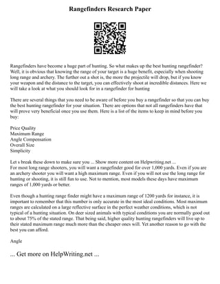 Rangefinders Research Paper
Rangefinders have become a huge part of hunting. So what makes up the best hunting rangefinder?
Well, it is obvious that knowing the range of your target is a huge benefit, especially when shooting
long range and archery. The further out a shot is, the more the projectile will drop, but if you know
your weapon and the distance to the target, you can effectively shoot at incredible distances. Here we
will take a look at what you should look for in a rangefinder for hunting
There are several things that you need to be aware of before you buy a rangefinder so that you can buy
the best hunting rangefinder for your situation. There are options that not all rangefinders have that
will prove very beneficial once you use them. Here is a list of the items to keep in mind before you
buy:
Price Quality
Maximum Range
Angle Compensation
Overall Size
Simplicity
Let s break these down to make sure you ... Show more content on Helpwriting.net ...
For most long range shooters, you will want a rangefinder good for over 1,000 yards. Even if you are
an archery shooter you will want a high maximum range. Even if you will not use the long range for
hunting or shooting, it is still fun to use. Not to mention, most models these days have maximum
ranges of 1,000 yards or better.
Even though a hunting range finder might have a maximum range of 1200 yards for instance, it is
important to remember that this number is only accurate in the most ideal conditions. Most maximum
ranges are calculated on a large reflective surface in the perfect weather conditions, which is not
typical of a hunting situation. On deer sized animals with typical conditions you are normally good out
to about 75% of the stated range. That being said, higher quality hunting rangefinders will live up to
their stated maximum range much more than the cheaper ones will. Yet another reason to go with the
best you can afford.
Angle
... Get more on HelpWriting.net ...
 