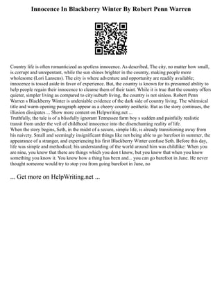 Innocence In Blackberry Winter By Robert Penn Warren
Country life is often romanticized as spotless innocence. As described, The city, no matter how small,
is corrupt and unrepentant, while the sun shines brighter in the country, making people more
wholesome (Lori Lansens). The city is where adventure and opportunity are readily available;
innocence is tossed aside in favor of experience. But, the country is known for its presumed ability to
help people regain their innocence to cleanse them of their taint. While it is true that the country offers
quieter, simpler living as compared to city/suburb living, the country is not sinless. Robert Penn
Warren s Blackberry Winter is undeniable evidence of the dark side of country living. The whimsical
title and warm opening paragraph appear as a cheery country aesthetic. But as the story continues, the
illusion dissipates ... Show more content on Helpwriting.net ...
Truthfully, the tale is of a blissfully ignorant Tennessee farm boy s sudden and painfully realistic
transit from under the veil of childhood innocence into the disenchanting reality of life.
When the story begins, Seth, in the midst of a secure, simple life, is already transitioning away from
his naivety. Small and seemingly insignificant things like not being able to go barefoot in summer, the
appearance of a stranger, and experiencing his first Blackberry Winter confuse Seth. Before this day,
life was simple and methodical; his understanding of the world around him was childlike: When you
are nine, you know that there are things which you don t know, but you know that when you know
something you know it. You know how a thing has been and... you can go barefoot in June. He never
thought someone would try to stop you from going barefoot in June, no
... Get more on HelpWriting.net ...
 