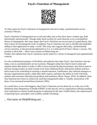 Fayol s Functions of Management
To what extent are Fayol s functions of management relevant in today s predominantly service
economy? Discuss.
Fayol s functions of management are as relevant today, just as they have been a century ago, both
theoretically and practically. Though under harsh scrutiny by some theorists as an oversimplified
theory of management, this essay argues that Fayol s functions are not just part of a grand theory, they
form a basis for all managerial work. In addition, Fayol s functions are seen as flexible and malleable,
adding to their application to today s world. This essay also suggests that today s predominantly
service economy, as fast paced and ephemeral as it is, is a stark proof of Fayol s theory s success. The
position is taken that ... Show more content on Helpwriting.net ...
Further, this explains how Fayol s functions can be suited to a variety of managerial and organisational
contexts.
It is the combinational property of flexibility and authority that make Fayol s four functions relevant
today, even in a predominantly service economy. Managers today have had to learn to plan and
organise better than before in order to offer services beyond the physical product, they had to learn to
become stronger leaders in order to push away from traditional bricks and mortar markets and have
had to learn to be controlling in ensuring a smooth transition. Furthermore, they allowed managers to
become organisational experts, rather than skills experts, and hence the ability to work with large
markets and economies than physical products and machinery (Pryor Taneja, 2010). In addition, these
four functions have been so extensively used that management today is virtually synonymous with
them, if not structured around them (Lamond, 2003).
It is useful then, to see what happens when Fayol s functions are not observed, as in the case of the
Oklahoma State Department of Health (OSDP). In this heavily service organisation (offering anything
from medication to dietary health programs to planning for the state s health future), the repercussions
of ignoring Fayol s principles were a public scandal circulating
... Get more on HelpWriting.net ...
 