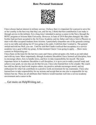 Rotc Personal Statement
I have always had an interest in military service. I believe that it is important for a person to serve his
or her country in the best way that they can, and for me, I think that best contribution I can make is
through service in the military. For a long time I intended to pursue a career in the Navy through the
ROTC program at Arizona State University. However, in June of 2014 that plan changed. My older
brother had just been accepted to the Air Force Academy and my father and I drove him to Phoenix to
meet with other accepted students from Arizona. I particularly remember one of the generals coming
over to our table and asking me if I was going to be cadet; I told him that I wanted to. The general
smiled and told me Well, you can . Until he said that I hadn t realized that acceptance to a service
academy was a goal within my grasp. At that moment I knew I was going to apply. ... Show more
content on Helpwriting.net ...
I have been on the team for the last two years and I have achieved quite a bit, both as an individual
and with my team. More importantly, through Academic Decathlon I have learned self discipline, how
to encourage others, how to handle stress, and how to take responsibility for myself. The most
important factor in Academic Decathlon is self discipline; it is up to you to make yourself study and
achieve your goals, no one else can do that for you. I have also learned how to be a leader. My coach
has told me that my hard work inspires others, my positive attitude encourages moral, and my
enthusiasm for what I do contributes to a positive work environment for my teammates. I have also
learned how to take responsibility for my actions and accept that no one else is responsible for my
failures but me. These are all attributes that I believe would translate well into a service academy
environment and a career in the
... Get more on HelpWriting.net ...
 