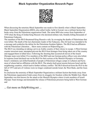Black September Organization Research Paper
When discussing the notoriety Black September one needs to first identify what is Black September.
Black September Organization (BSO), also called Arabic Aylūl al Aswad, was a militant faction that
broke away from the Palestinian organization Fatah. The name BSO also comes from September of
1970 when the King of Jordan King Hussein who declared military rule, brutally killing thousands of
Palestinian Fedayeen.
The members of the BLO threatened King Hussein s rule, by revenging the deaths of Palestinians that
were killed. The death of the last charismatic leader of the Fedayeen, Abu Ali Iyad was intended to be
a message and symbolize the defeat for the Palestinian freedom fighters. The BLO had an affiliation
with the Palestinian Liberation ... Show more content on Helpwriting.net ...
The BLO was intending on taking a jet to an Arabic country of their choice to escape. A West German
counter terrorism team, attempted prevent the BLO from hostages from being taken out of the country
and engaged them in lethal force. Following the shooting that occurred all eleven of the Israeli
Olympic team were killed. Five members of the BSO and one German police officer were also killed.
In response Israel declared war on the BLO for their actions at the Munich Olympics in Germany.
Israel s retaliatory acts killed hundreds of people at Palestinian refugee camps in Lebanon and Syria
most of whom had no affiliation with the BLO. The attacks built great tension between Israel and the
neighboring countries, which lead to further military conflict. The BLO dissolved from the PLO in the
fall of 1973 and acts of violence were no longer condoned outside Israel, the West Bank, and the Gaza
Strip.
In conclusion the notoriety of Black September Organization a militant faction that broke away from
the Palestinian organization Fatah comes from its struggles for freedom within the Middle East. Black
September was best known for the attack at the Munich Olympics where it took members of Israeli
Olympic Team hostage and demanded the release of Palestinian prisoners being held in West German
and
... Get more on HelpWriting.net ...
 