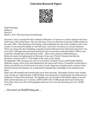 Galveston Research Papers
Sarah Tominaga
Gallego 4
History 8
March 2, 2017 The Great Galveston Hurricane
Galveston, Texas is located 50 miles southeast of Houston. It is known as a barrier island on the Texas
Gulf Coast of the United States. The city Galveston, Texas was the home of around 37,000 residents in
the early 1900 s. This island grew from being a small settlement into one of the wealthiest cities in the
country. It was normal for people to visit Galveston, Texas for it was known as a tourist attraction .
There was always the idea of building a seawall to protect Galveston from future hurricanes but it was
never built. Although many hurricanes had hit the city several times in the past (before 1900) no one
would have thought that a hurricane that would ... Show more content on Helpwriting.net ...
Before the storm, the highest point of Galveston, Texas was 8.7feet (2.7meters), but after the
hurricane, it had elevated 15.7 feet (depth of the water on the island).
On September 10th a message was sent out to Governor Joseph D. Sayers and President William
McKinley saying, I have never been deputized by the mayor and Citizen s Committee of Galveston to
inform you that the city of Galveston is in ruins. It took a long time to finally get the word out of the
hurricane because the damage was so bad and all telegraph lines and bridges to the mainland were
down.
Ships were left stranded and wrecked miles away from moorings. Thousands of homes were washed
away into the sea. Approximately 3,600 buildings were destroyed. Everything that was destroyed was
bulldozed 15 blocks from the beach. The damage cost was 20 million (700 million today). It was the
third costliest hurricane in U.S. history. 8,000 12,000 of the 37,000 people that lived in Galveston,
Texas died, which was 20% of the population that was lost. From the remaining survivors, 30,000
were left
... Get more on HelpWriting.net ...
 