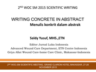 WRITING CONCRETE IN ABSTRACT
Saldy Yusuf, MHS.,ETN
Editor Jurnal Luka Indonesia
Advanced Wound Care Department, ETN Centre Indonesia
Griya Afiat Wound Care-home Care Clinic, Makassar-Indonesia
2ND WOC-SM SCIENTIFIC MEETING, GRAND CLARION HOTEL MAKASSAR, 27-28
NOVEMBER 2015
2ND WOC SM 2015 SCIENTIFIC WRITING
Menulis konkrit dalam abstrak
 