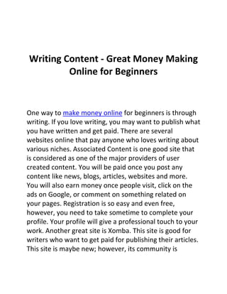 Writing Content - Great Money Making
         Online for Beginners


One way to make money online for beginners is through
writing. If you love writing, you may want to publish what
you have written and get paid. There are several
websites online that pay anyone who loves writing about
various niches. Associated Content is one good site that
is considered as one of the major providers of user
created content. You will be paid once you post any
content like news, blogs, articles, websites and more.
You will also earn money once people visit, click on the
ads on Google, or comment on something related on
your pages. Registration is so easy and even free,
however, you need to take sometime to complete your
profile. Your profile will give a professional touch to your
work. Another great site is Xomba. This site is good for
writers who want to get paid for publishing their articles.
This site is maybe new; however, its community is
 
