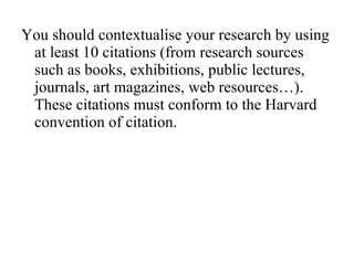 You should contextualise your research by using at least 10 citations (from research sources such as books, exhibitions, public lectures, journals, art magazines, web resources…). These citations must conform to the Harvard convention of citation. 
