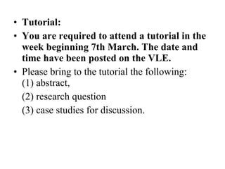 Tutorial: You are required to attend a tutorial in the week beginning 7th March. The date and time have been posted on the VLE.  Please bring to the tutorial the following:  (1) abstract,  (2) research question  (3) case studies for discussion. 