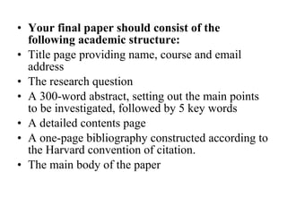 Your final paper should consist of the following academic structure:  Title page providing name, course and email address The research question A 300-word abstract, setting out the main points to be investigated, followed by 5 key words A detailed contents page A one-page bibliography constructed according to the Harvard convention of citation. The main body of the paper 