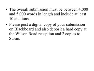 The overall submission must be between 4,000 and 5,000 words in length and include at least 10 citations. Please post a digital copy of your submission on Blackboard and also deposit a hard copy at the Wilson Road reception and 2 copies to Susan.  