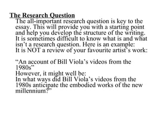 The Research Question   The all-important research question is key to the essay. This will provide you with a starting point and help you develop the structure of the writing. It is sometimes difficult to know what is and what isn’t a research question. Here is an example:  It is NOT a review of your favourite artist’s work:  “An account of Bill Viola’s videos from the 1980s”  However, it might well be: In what ways did Bill Viola’s videos from the 1980s anticipate the embodied works of the new millennium?” 