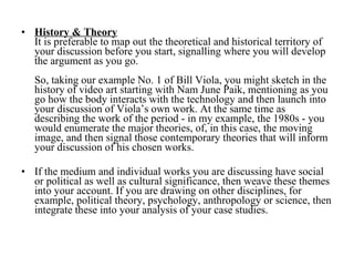 History & Theory   It is preferable to map out the theoretical and historical territory of your discussion before you start, signalling where you will develop the argument as you go.  So, taking our example No. 1 of Bill Viola, you might sketch in the history of video art starting with Nam June Paik, mentioning as you go how the body interacts with the technology and then launch into your discussion of Viola’s own work. At the same time as describing the work of the period - in my example, the 1980s - you would enumerate the major theories, of, in this case, the moving image, and then signal those contemporary theories that will inform your discussion of his chosen works. If the medium and individual works you are discussing have social or political as well as cultural significance, then weave these themes into your account. If you are drawing on other disciplines, for example, political theory, psychology, anthropology or science, then integrate these into your analysis of your case studies. 