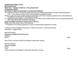 Camberwell College of Arts Mid Point Review  Book Arts:  Tuesday 1st March,  11am prompt start  in basement studio All modes to attend & participate in student-led feedback The midpoint review is a chance to reflect upon for your professional practice and learning development in Unit 1. Your peers and tutors will provide feedback of progress to date.  Please ‘curate’ your work. Select a piece of work that is part of your project proposal work (in development or completion) and display it in the basement studio. In a student-led group session, peers will discuss the work and the student whose work is being discussed will take notes and receive notes from the group. Please complete and email to Susan by 22 nd  February:  Briefly write (500 words max) on the following: 1. Evaluation of my project proposal as a part of a self directed programme of study    2. Where I need to develop study plans in relation to the Unit 1 Learning Outcomes (Handbook – pages 22-24)   Mid Point Review Student to complete and email to tutor Pathway: Name: Date:   Peer Group comments noted from Midpoint review peer session: Mid Point Review Tutor to complete  Name: Tutor:  Date: Tutor comments from Midpoint review peer discussion session 