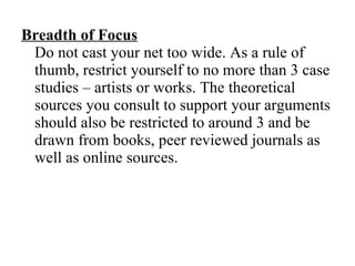 Breadth of Focus   Do not cast your net too wide. As a rule of thumb, restrict yourself to no more than 3 case studies – artists or works. The theoretical sources you consult to support your arguments should also be restricted to around 3 and be drawn from books, peer reviewed journals as well as online sources. 