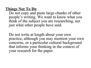 Things Not To Do   Do not copy and paste large chunks of other people’s writing. We want to know what you think of the subject you are researching, not just what other people have said.  Do not write at length about your own practice, although you may mention your own concerns, or a particular cultural background that informs your thinking in the context of your research for the paper. 