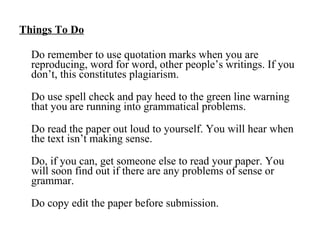 Things To Do Do remember to use quotation marks when you are reproducing, word for word, other people’s writings. If you don’t, this constitutes plagiarism.  Do use spell check and pay heed to the green line warning that you are running into grammatical problems. Do read the paper out loud to yourself. You will hear when the text isn’t making sense. Do, if you can, get someone else to read your paper. You will soon find out if there are any problems of sense or grammar. Do copy edit the paper before submission. 