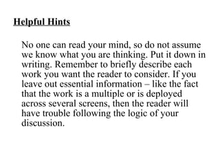 Helpful Hints No one can read your mind, so do not assume we know what you are thinking. Put it down in writing. Remember to briefly describe each work you want the reader to consider. If you leave out essential information – like the fact that the work is a multiple or is deployed across several screens, then the reader will have trouble following the logic of your discussion. 