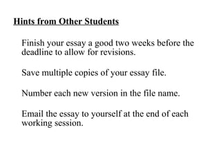 Hints from Other Students   Finish your essay a good two weeks before the deadline to allow for revisions.  Save multiple copies of your essay file.  Number each new version in the file name.  Email the essay to yourself at the end of each working session. 