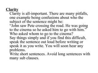 Clarity Clarity is all-important. There are many pitfalls, one example being confusions about who the subject of the sentence might be:  “John saw Pete crossing the road. He was going to the cinema so he asked him to go with him.” Who asked whom to go to the cinema? Say things simply and if you find this difficult, speak the sentence out loud before writing or speak it as you write. You will soon hear any problems. Write short sentences. Avoid long sentences with many sub clauses. 