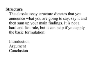 Structure The classic essay structure dictates that you announce what you are going to say, say it and then sum up your main findings. It is not a hard and fast rule, but it can help if you apply the basic formulation: Introduction  Argument  Conclusion  