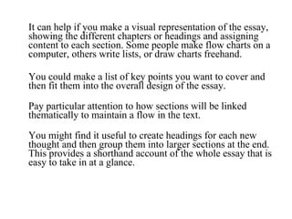 It can help if you make a visual representation of the essay, showing the different chapters or headings and assigning content to each section. Some people make flow charts on a computer, others write lists, or draw charts freehand.  You could make a list of key points you want to cover and then fit them into the overall design of the essay. Pay particular attention to how sections will be linked thematically to maintain a flow in the text. You might find it useful to create headings for each new thought and then group them into larger sections at the end. This provides a shorthand account of the whole essay that is easy to take in at a glance. 