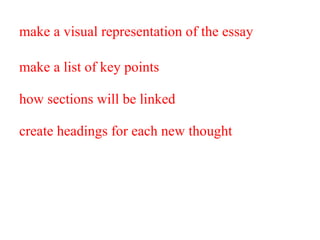 make a visual representation of the essay make a list of key points  you want to cover and then  how sections will be linked  thematically to maintain  create headings for each new thought  and then group them into larger sections at the end. This provides a shorthand account of the whole essay that is easy to take in at a glance. 