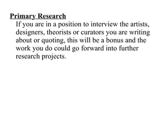 Primary Research   If you are in a position to interview the artists, designers, theorists or curators you are writing about or quoting, this will be a bonus and the work you do could go forward into further research projects. 
