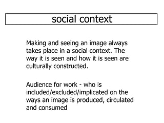 social context Making and seeing an image always takes place in a social context. The way it is seen and how it is seen are culturally constructed. Audience for work - who is included/excluded/implicated on the ways an image is produced, circulated and consumed  